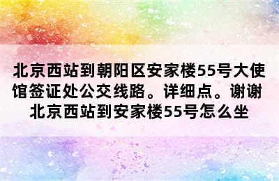 北京西站到朝阳区安家楼55号大使馆签证处公交线路。详细点。谢谢 北京西站到安家楼55号怎么坐